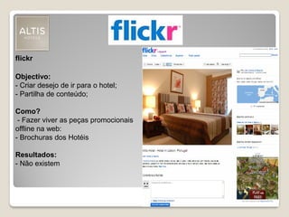 flickr
Objectivo:
- Criar desejo de ir para o hotel;
- Partilha de conteúdo;
Como?
- Fazer viver as peças promocionais
offline na web:
- Brochuras dos Hotéis
Resultados:
- Não existem
 
