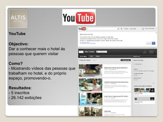 YouTube
Objectivo:
Dar a conhecer mais o hotel ás
pessoas que querem visitar
Como?
- Mostrando vídeos das pessoas que
trabalham no hotel, e do próprio
espaço, promovendo-o.
Resultados:
- 5 inscritos
- 26.142 exibições
 