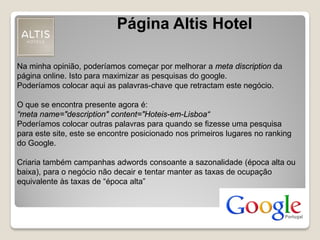 Na minha opinião, poderíamos começar por melhorar a meta discription da
página online. Isto para maximizar as pesquisas do google.
Poderíamos colocar aqui as palavras-chave que retractam este negócio.
O que se encontra presente agora é:
“meta name="description" content="Hoteis-em-Lisboa“
Poderíamos colocar outras palavras para quando se fizesse uma pesquisa
para este site, este se encontre posicionado nos primeiros lugares no ranking
do Google.
Criaria também campanhas adwords consoante a sazonalidade (época alta ou
baixa), para o negócio não decair e tentar manter as taxas de ocupação
equivalente às taxas de “época alta”
Página Altis Hotel
 