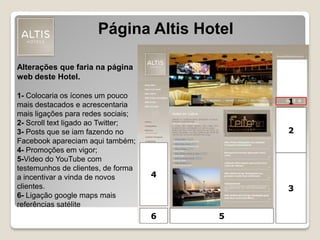 1
2
3
4
Página Altis Hotel
Alterações que faria na página
web deste Hotel.
1- Colocaria os ícones um pouco
mais destacados e acrescentaria
mais ligações para redes sociais;
2- Scroll text ligado ao Twitter;
3- Posts que se iam fazendo no
Facebook apareciam aqui também;
4- Promoções em vigor;
5-Video do YouTube com
testemunhos de clientes, de forma
a incentivar a vinda de novos
clientes.
6- Ligação google maps mais
referências satélite
56
 