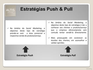 Estratégias Push & Pull
Estratégia Push Estratégia Pull
 No âmbito do Social Marketing, o
objectivo deste tipo de estratégia
prende-se com a área comercial e
respectiva venda do produto/serviço.
 No âmbito do Social Marketing, o
objectivo deste tipo de estratégia é dar a
conhecer aos clientes o produto/serviço
que a empresa oferece/presta sem
contudo tentar vendê-lo directamente.
 Mais preocupado em esclarecer as
duvidas dos clientes, em aconselhar e
validar opiniões
Marketing
 