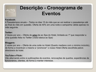 Descrição - Cronograma de
Eventos
Facebook:
4 Passatempos anuais – Todos os dias 15 do mês que se vai realizar o passatempo até
ao final do mês em questão. Oferta de 40% em uma noite e campanha válida apenas no
mês seguinte.
Twitter:
2 Vezes por ano – Oferta de uma ida ao Spa do Hotel, limitada ao 1º que responder a
uma questão feita no Twitter (visita básica ao Spa)
Bloggers:
2 vezes por ano – Oferta de uma noite no Hotel (Quarto mediano com o minimo incluído),
de forma a incentivar o mesmo a “promover” o nosso Hotel.Oferta escolhida pelo/s
directore/s do hotel.
YouTube e Flickr:
Vão alternando entre si publicações de eventos, renovações de quartos, experiências de
funcionários, clientes, de forma a manter interesse.
 