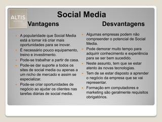Vantagens
 A popularidade que Social Media
está a tomar irá criar mais
oportunidades para se inovar.
 É necessário pouco equipamento,
treino e investimento.
 Pode-se trabalhar a partir de casa.
 Pode-se dar suporte a todos os
sites de social media ou apenas a
um nicho de mercado e assim se
especializar.
 Pode-se criar oportunidades de
negócio ao ajudar os clientes nas
tarefas diárias de social media.
Desvantagens
 Algumas empresas podem não
compreender o potencial de Social
Media.
 Pode demorar muito tempo para
adquirir conhecimento e experiência
para se ser bem sucedido.
 Neste assunto, tem que se estar
atento às novas tecnologias.
 Tem de se estar disposto a aprender
o negócio da empresa que se vai
representar.
 Formação em computadores e
marketing são geralmente requisitos
obrigatórios.
Social Media
 