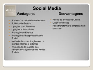 Social Media
 Aumento da notoriedade da marca
 Publicidade Gratuita
 Ligações com Parceiros
 Ligações a Patrocínios
 Promoção de Eventos
 Promoção da Responsabilidade
Social
 Melhoria da comunicação com os
clientes internos e externos
 Velocidade de reacção dos
serviços de Segurança das Redes
Sociais
Vantagens Desvantagens
 Roubo de identidade Online
 Ciber-criminosos
 Pode transformar a empresa num
spammer.
 