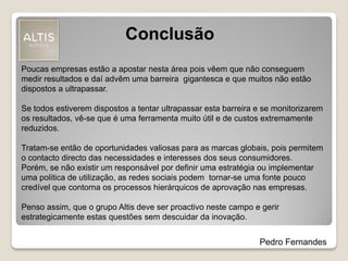 Conclusão
Poucas empresas estão a apostar nesta área pois vêem que não conseguem
medir resultados e daí advêm uma barreira gigantesca e que muitos não estão
dispostos a ultrapassar.
Se todos estiverem dispostos a tentar ultrapassar esta barreira e se monitorizarem
os resultados, vê-se que é uma ferramenta muito útil e de custos extremamente
reduzidos.
Tratam-se então de oportunidades valiosas para as marcas globais, pois permitem
o contacto directo das necessidades e interesses dos seus consumidores.
Porém, se não existir um responsável por definir uma estratégia ou implementar
uma politica de utilização, as redes sociais podem tornar-se uma fonte pouco
credível que contorna os processos hierárquicos de aprovação nas empresas.
Penso assim, que o grupo Altis deve ser proactivo neste campo e gerir
estrategicamente estas questões sem descuidar da inovação.
Pedro Fernandes
 