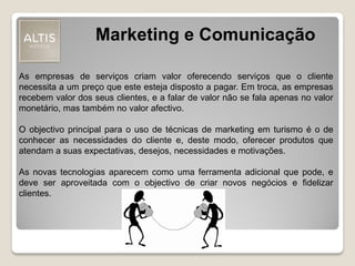 Marketing e Comunicação
As empresas de serviços criam valor oferecendo serviços que o cliente
necessita a um preço que este esteja disposto a pagar. Em troca, as empresas
recebem valor dos seus clientes, e a falar de valor não se fala apenas no valor
monetário, mas também no valor afectivo.
O objectivo principal para o uso de técnicas de marketing em turismo é o de
conhecer as necessidades do cliente e, deste modo, oferecer produtos que
atendam a suas expectativas, desejos, necessidades e motivações.
As novas tecnologias aparecem como uma ferramenta adicional que pode, e
deve ser aproveitada com o objectivo de criar novos negócios e fidelizar
clientes.
 