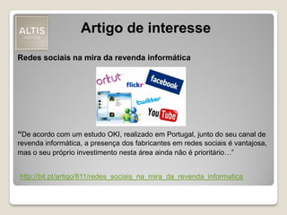 Artigo de interesse
http://bit.pt/artigo/811/redes_sociais_na_mira_da_revenda_informatica
Redes sociais na mira da revenda informática
“De acordo com um estudo OKI, realizado em Portugal, junto do seu canal de
revenda informática, a presença dos fabricantes em redes sociais é vantajosa,
mas o seu próprio investimento nesta área ainda não é prioritário…”
 