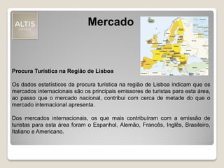 Mercado
Procura Turística na Região de Lisboa
Os dados estatísticos da procura turística na região de Lisboa indicam que os
mercados internacionais são os principais emissores de turistas para esta área,
ao passo que o mercado nacional, contribui com cerca de metade do que o
mercado internacional apresenta.
Dos mercados internacionais, os que mais contribuíram com a emissão de
turistas para esta área foram o Espanhol, Alemão, Francês, Inglês, Brasileiro,
Italiano e Americano.
 