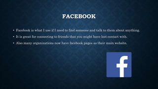 FACEBOOK 
• Facebook is what I use if I need to find someone and talk to them about anything. 
• It is great for connecting to friends that you might have lost contact with. 
• Also many organizations now have facebook pages as their main website. 
 