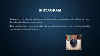 INSTAGRAM 
• Instagram is a place in which you can post pictures and videos and allows all your 
friends and followers to see them. 
• It is easy because you can take the picture and share it and view other photos all in 
one single app on your phone. 
