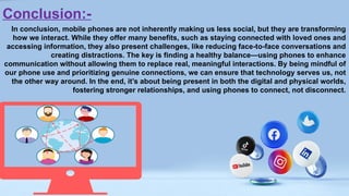 Conclusion:-
In conclusion, mobile phones are not inherently making us less social, but they are transforming
how we interact. While they offer many benefits, such as staying connected with loved ones and
accessing information, they also present challenges, like reducing face-to-face conversations and
creating distractions. The key is finding a healthy balance—using phones to enhance
communication without allowing them to replace real, meaningful interactions. By being mindful of
our phone use and prioritizing genuine connections, we can ensure that technology serves us, not
the other way around. In the end, it’s about being present in both the digital and physical worlds,
fostering stronger relationships, and using phones to connect, not disconnect.
 