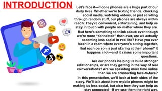 INTRODUCTION Let’s face it—mobile phones are a huge part of our
daily lives. Whether we’re texting friends, checking
social media, watching videos, or just scrolling
through random stuff, our phones are always within
reach. They're convenient, entertaining, and help us
stay in touch with people no matter where they are.
But here’s something to think about: even though
we’re more “connected” than ever, are we actually
becoming less social in real life? Have you ever
been in a room where everyone’s sitting together,
but each person is just staring at their phone? It
happens a lot—and it raises some important
questions.
Are our phones helping us build stronger
relationships, or are they getting in the way of real
conversations? Are we spending more time online
than we are connecting face-to-face?
In this presentation, we’ll look at both sides of the
story. We’ll talk about how mobile phones might be
making us less social, but also how they can help us
 