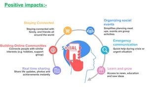 Positive impacts:-
Share life updates, photos and
achievements instantly
Real time sharing
Connects people with similar
interests (e.g. hobbies, support
group)
Building Online Communities
Simplifies planning meet
ups, events are group
activities
Organizing social
events
Staying connected with
family, and friends all
around the world
Staying Connected
Quick help during crisis or
urgent situation
Emergency
communication
Access to news, education
and new ideas
Learn and grow
 