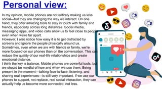 Personal view:
In my opinion, mobile phones are not entirely making us less
social—but they are changing the way we interact. On one
hand, they offer amazing tools to stay in touch with family and
friends, especially across long distances. Social media,
messaging apps, and video calls allow us to feel close to people
even when we're far apart.
However, I also notice how easy it is to get distracted by
screens and ignore the people physically around us.
Sometimes, even when we are with friends or family, we’re
more focused on our phones than on the conversation. This can
reduce the quality of our real-life relationships and create
emotional distance.
I think the key is balance. Mobile phones are powerful tools, but
we should be mindful of how and when we use them. Being
present in the moment—talking face-to-face, listening, and
sharing real experiences—is still very important. If we use our
phones to support, not replace, real social interaction, they can
actually help us become more connected, not less.
 