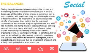 THE BALANCE:-
Finding the right balance between using mobile phones and
maintaining real-life social connections is crucial in today’s
digital age. While mobile phones provide a convenient way to
stay connected with loved ones, they should not replace face-
to-face interactions. It’s important to set boundaries and be
mindful of our screen time, making time for real-world
conversations and activities. Regular digital detoxes and tech-
free moments, like during meals or social gatherings, can help
us avoid becoming overly absorbed in our phones. Using
phones intentionally—for staying in touch with friends,
organizing events, or learning new things—is beneficial, but we
must not let technology take over our personal connections.
The key is to use phones to enhance, not replace, social
interactions, and to ensure that we are present, engaged, and
actively participating in the world around us.
 