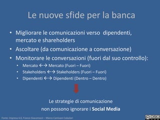 Le nuove sfide per la banca
       • Migliorare le comunicazioni verso dipendenti,
         mercato e shareholders
       • Ascoltare (da comunicazione a conversazione)
       • Monitorare le conversazioni (fuori dal suo controllo):
             • Mercato  Mercato (Fuori – Fuori)
             • Stakeholders  Stakeholders (Fuori – Fuori)
             • Dipendenti  Dipendenti (Dentro – Dentro)




                                      Le strategie di comunicazione
                                   non possono ignorare i Social Media
Fonte: Impresa 4.0, Franco Giacomazzi – Marco Camisani Calzolari
 
