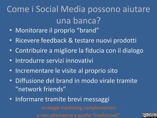 Come i Social Media possono aiutare
            una banca?
• Monitorare il proprio “brand”
• Ricevere feedback & testare nuovi prodotti
• Contribuire a migliore la fiducia con il dialogo
• Introdurre servizi innovativi
• Incrementare le visite al proprio sito
• Diffusione del brand in modo virale tramite
  “network friends”
• Informare tramite brevi messaggi
            strategie marketing complementari
          e non alternative a quelle “tradizionali”
 