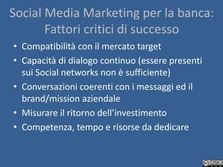 Social Media Marketing per la banca:
       Fattori critici di successo
• Compatibilità con il mercato target
• Capacità di dialogo continuo (essere presenti
  sui Social networks non è sufficiente)
• Conversazioni coerenti con i messaggi ed il
  brand/mission aziendale
• Misurare il ritorno dell’investimento
• Competenza, tempo e risorse da dedicare
 