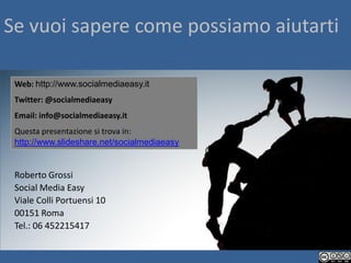 Se vuoi sapere come possiamo aiutarti

 Web: http://www.socialmediaeasy.it
 Twitter: @socialmediaeasy
 Email: info@socialmediaeasy.it
 Questa presentazione si trova in:
 http://www.slideshare.net/socialmediaeasy


 Roberto Grossi
 Social Media Easy
 Viale Colli Portuensi 10
 00151 Roma
 Tel.: 06 452215417
 