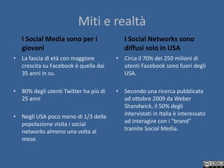 Miti e realtà
   I Social Media sono per i              I Social Networks sono
   giovani                                diffusi solo in USA
• La fascia di età con maggiore        • Circa il 70% dei 250 milioni di
  crescita su Facebook è quella dai      utenti Facebook sono fuori degli
  35 anni in su.                         USA.

• 80% degli utenti Twitter ha più di   • Secondo una ricerca pubblicata
  25 anni                                ad ottobre 2009 da Weber
                                         Shandwick, il 50% degli
• Negli USA poco meno di 1/3 della       intervistati in Italia è interessato
  popolazione visita i social            ad interagire con i "brand"
  networks almeno una volta al           tramite Social Media.
  mese.
 