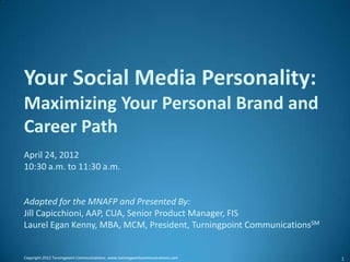 Your Social Media Personality:
Maximizing Your Personal Brand and
Career Path
April 24, 2012
10:30 a.m. to 11:30 a.m.


Adapted for the MNAFP and Presented By:
Jill Capicchioni, AAP, CUA, Senior Product Manager, FIS
Laurel Egan Kenny, MBA, MCM, President, Turningpoint CommunicationsSM


Copyright 2012 Turningpoint Communications. www.turningpointcommunications.com   1
 