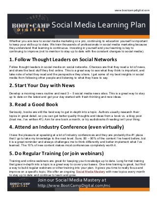  
www.bootcampdigital.com	
  

	
  

	
  

	
  

Social	
  Media	
  Learning	
  Plan	
  
Whether you are new to social media marketing or a pro, continuing to education yourself is important
to keep your skills up to date. We train thousands of professionals in social media marketing because
they understand that learning is continuous. Investing in yourself and your learning is key to
continuing to improve (not to mention to stay up to date with the constant changes to social media).

1.	
  Follow	
  Thought	
  Leaders	
  on	
  Social	
  Networks	
  
Follow thought leaders in social media on social networks. Chances are that they read a lot of news,
and share the best stuff they find online. This is a great way to see what they think is important, and
take note of what they read and the perspective they share. I get some of my best insights in social
media from following other people and listening to what they have to say.

2.	
  Start	
  Your	
  Day	
  with	
  News	
  
Develop a morning news routine and read 3 – 5 social media news sites. This is a great way to stay
up to date on the latest and get your day started with fresh thinking and new ideas.

3.	
  Read	
  a	
  Good	
  Book	
  
Seriously, books are still the best way to get in-depth into a topic. Authors usually research their
topics in great detail, so you can get better quality thoughts and ideas from a book vs. a blog post
(trust me, I’ve written 4!!). Aim for one book a month, or try audiobooks if reading isn’t your thing.

4.	
  Attend	
  an	
  Industry	
  Conference	
  (even	
  virtually)	
  
I have the pleasure at speaking at a lot of industry conferences and they are probably the #1 place
that I go to take my knowledge to the next level. Sure, 80 – 90% of the content I’ve heard before, but
it is a great reminder and always challenges me to think differently and better implement what I’ve
learned. The 10% of new content makes most conferences completely worth it.

5.	
  Do	
  Regular	
  Training	
  (or	
  join	
  webinars)	
  
Training and online webinars are great for keeping your knowledge up to date. Long format training
that goes in-depth into a topic is a great way to cover your bases. One-time training is great, but find
a way to build regular webinars or other training into your plan. It gives you time to really focus and
improve on a specific topic. We offer an ongoing Social Media Mastery with new topics every month
to stay up to date and continue to learn and grow.

Join	
  our	
  Social	
  Media	
  Mastery	
  at	
  

http://www.BootCampDigital.com/mc	
  

 