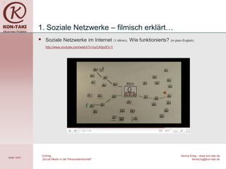 1. Soziale Netzwerke – filmisch erklärt…
                   Soziale Netzwerke im Internet                (1:48min),   Wie funktionierts? (in plain English)
                    http://www.youtube.com/watch?v=oyCA5pzEV-Y




                  Vortrag                                                                                  Hanna Krieg - www.kon-taki.de
Seite 10/41
                  „Social Media in der Personalwirtschaft“                                                        beratung@kon-taki.de
 