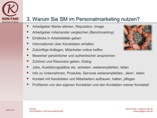 3. Warum Sie SM im Personalmarketing nutzen?
                    Arbeitgeber Marke stärken, Reputation, Image
                    Arbeitgeber miteinander vergleichen (Benchmarking)
                    Einblicke in Arbeitsfelder geben
                    Informationen über Kandidaten erhalten
                    Zukünftige Kollegen, Mitarbeiter online treffen
                    Bewerber persönlicher und authentischer ansprechen
                    Zuhören und Resonanz geben, Dialog
                    Jobs, Ausbildungsplätze etc. anbieten, weiterempfehlen, teilen
                    Info zu Unternehmen, Produkte, Services weiterempfehlen, „liken“, teilen
                    Kontakt mit Kandidaten und Mitarbeitern aufbauen, halten, pflegen
                    Profitieren von den eigenen Kontakten und den Kontakten meiner Kontakte!




                  Vortrag                                                       Hanna Krieg - www.kon-taki.de
Seite 15/41
                  „Social Media in der Personalwirtschaft“                             beratung@kon-taki.de
 