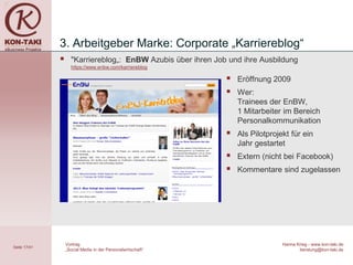 3. Arbeitgeber Marke: Corporate „Karriereblog“
                   "Karriereblog„: EnBW Azubis über ihren Job und ihre Ausbildung
                    https://www.enbw.com/karriereblog

                                                                 Eröffnung 2009
                                                                 Wer:
                                                                  Trainees der EnBW,
                                                                  1 Mitarbeiter im Bereich
                                                                  Personalkommunikation
                                                                 Als Pilotprojekt für ein
                                                                  Jahr gestartet
                                                                 Extern (nicht bei Facebook)
                                                                 Kommentare sind zugelassen




                  Vortrag                                                       Hanna Krieg - www.kon-taki.de
Seite 17/41
                  „Social Media in der Personalwirtschaft“                             beratung@kon-taki.de
 