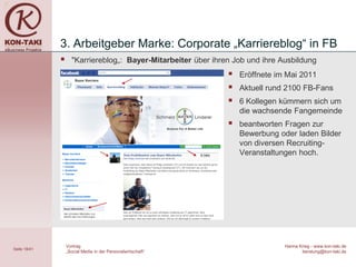 3. Arbeitgeber Marke: Corporate „Karriereblog“ in FB
                   "Karriereblog„: Bayer-Mitarbeiter über ihren Job und ihre Ausbildung
                                                                  Eröffnete im Mai 2011
                                                                  Aktuell rund 2100 FB-Fans
                                                                  6 Kollegen kümmern sich um
                                                                   die wachsende Fangemeinde
                                                                  beantworten Fragen zur
                                                                   Bewerbung oder laden Bilder
                                                                   von diversen Recruiting-
                                                                   Veranstaltungen hoch.




                  Vortrag                                                      Hanna Krieg - www.kon-taki.de
Seite 18/41
                  „Social Media in der Personalwirtschaft“                            beratung@kon-taki.de
 