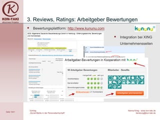 3. Reviews, Ratings: Arbeitgeber Bewertungen
                    Bewertungsplattform: http://www.kununu.com

                                                                     Integration bei XING
                                                                      Unternehmensseiten




                  Vortrag                                                 Hanna Krieg - www.kon-taki.de
Seite 19/41
                  „Social Media in der Personalwirtschaft“                       beratung@kon-taki.de
 