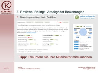 3. Reviews, Ratings: Arbeitgeber Bewertungen
                    Bewertungsplattform: Mein Praktikum




                   Tipp: Ermuntern Sie Ihre Mitarbeiter mitzumachen.

                  Vortrag                                    Hanna Krieg - www.kon-taki.de
Seite 21/41
                  „Social Media in der Personalwirtschaft“          beratung@kon-taki.de
 