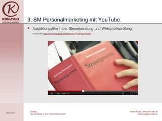3. SM Personalmarketing mit YouTube
                   Ausbildungsfilm in der Steuerberatung und Wirtschaftsprüfung
                    (1:45 min) http://www.youtube.com/watch?v=vxPaIdYrMuw




                  Vortrag                                                     Hanna Krieg - www.kon-taki.de
Seite 22/41
                  „Social Media in der Personalwirtschaft“                           beratung@kon-taki.de
 