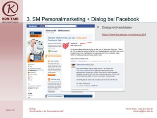 3. SM Personalmarketing + Dialog bei Facebook
                                                             Dialog mit Kandidaten

                                                              https://www.facebook.com/jobscout24




               Vortrag                                                          Hanna Krieg - www.kon-taki.de
Seite 24/41
               „Social Media in der Personalwirtschaft“                                beratung@kon-taki.de
 