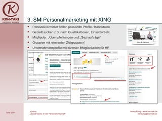 3. SM Personalmarketing mit XING
                   Personalvermittler finden passende Profile / Kandidaten
                   Gezielt suchen z.B. nach Qualifikationen, Einsatzort etc.
                   Mitglieder: Jobempfehlungen und „Suchaufträge“
                   Gruppen mit relevanten Zielgruppe(n)
                   Unternehmensprofile mit diversen Möglichkeiten für HR




                  Vortrag                                                       Hanna Krieg - www.kon-taki.de
Seite 26/41
                  „Social Media in der Personalwirtschaft“                             beratung@kon-taki.de
 