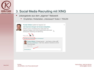 3. Social Media Recruiting mit XING
                   Jobangebote aus dem „eigenen“ Netzwerk
                            Empfehlen, Weiterleiten, „Interessant“ finden = TEILEN




                  Vortrag                                                             Hanna Krieg - www.kon-taki.de
Seite 28/41
                  „Social Media in der Personalwirtschaft“                                   beratung@kon-taki.de
 