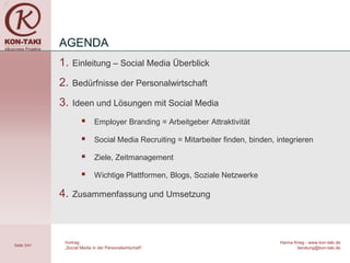 AGENDA
             1.   Einleitung – Social Media Überblick

             2.   Bedürfnisse der Personalwirtschaft

             3.   Ideen und Lösungen mit Social Media

                            Employer Branding = Arbeitgeber Attraktivität

                            Social Media Recruiting = Mitarbeiter finden, binden, integrieren

                            Ziele, Zeitmanagement

                            Wichtige Plattformen, Blogs, Soziale Netzwerke

             4.   Zusammenfassung und Umsetzung




              Vortrag                                                               Hanna Krieg - www.kon-taki.de
Seite 3/41
              „Social Media in der Personalwirtschaft“                                     beratung@kon-taki.de
 