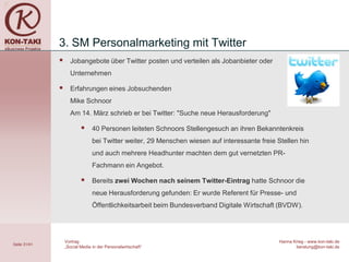 3. SM Personalmarketing mit Twitter
                   Jobangebote über Twitter posten und verteilen als Jobanbieter oder
                    Unternehmen

                   Erfahrungen eines Jobsuchenden
                    Mike Schnoor
                    Am 14. März schrieb er bei Twitter: "Suche neue Herausforderung"

                               40 Personen leiteten Schnoors Stellengesuch an ihren Bekanntenkreis
                                bei Twitter weiter, 29 Menschen wiesen auf interessante freie Stellen hin
                                und auch mehrere Headhunter machten dem gut vernetzten PR-
                                Fachmann ein Angebot.

                               Bereits zwei Wochen nach seinem Twitter-Eintrag hatte Schnoor die
                                neue Herausforderung gefunden: Er wurde Referent für Presse- und
                                Öffentlichkeitsarbeit beim Bundesverband Digitale Wirtschaft (BVDW).




                  Vortrag                                                                      Hanna Krieg - www.kon-taki.de
Seite 31/41
                  „Social Media in der Personalwirtschaft“                                            beratung@kon-taki.de
 