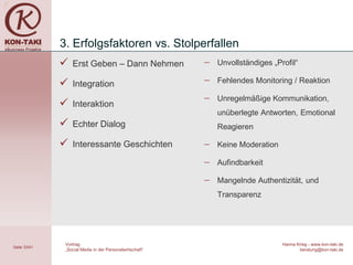 3. Erfolgsfaktoren vs. Stolperfallen
                 Erst Geben – Dann Nehmen                −   Unvollständiges „Profil“

                 Integration                             −   Fehlendes Monitoring / Reaktion

                                                          −   Unregelmäßige Kommunikation,
                 Interaktion
                                                              unüberlegte Antworten, Emotional
                 Echter Dialog                               Reagieren

                 Interessante Geschichten                −   Keine Moderation

                                                          −   Aufindbarkeit

                                                          −   Mangelnde Authentizität, und
                                                              Transparenz




               Vortrag                                                           Hanna Krieg - www.kon-taki.de
Seite 33/41
               „Social Media in der Personalwirtschaft“                                 beratung@kon-taki.de
 