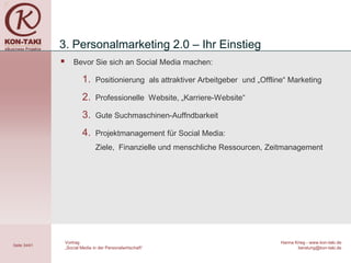 3. Personalmarketing 2.0 – Ihr Einstieg
                     Bevor Sie sich an Social Media machen:

                          1.     Positionierung als attraktiver Arbeitgeber und „Offline“ Marketing

                          2.     Professionelle Website, „Karriere-Website“

                          3.     Gute Suchmaschinen-Auffndbarkeit

                          4.     Projektmanagement für Social Media:
                                 Ziele, Finanzielle und menschliche Ressourcen, Zeitmanagement




                  Vortrag                                                              Hanna Krieg - www.kon-taki.de
Seite 34/41
                  „Social Media in der Personalwirtschaft“                                    beratung@kon-taki.de
 