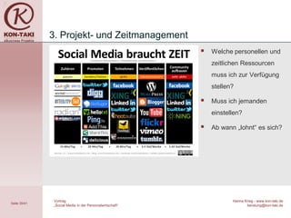 3. Projekt- und Zeitmanagement
                                                             Welche personellen und
                                                              zeitlichen Ressourcen
                                                              muss ich zur Verfügung
                                                              stellen?

                                                             Muss ich jemanden
                                                              einstellen?

                                                             Ab wann „lohnt“ es sich?




               Vortrag                                               Hanna Krieg - www.kon-taki.de
Seite 35/41
               „Social Media in der Personalwirtschaft“                     beratung@kon-taki.de
 