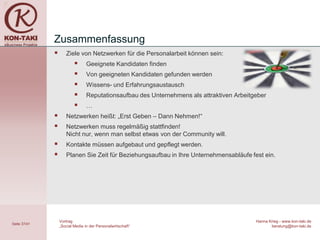 Zusammenfassung
                    Ziele von Netzwerken für die Personalarbeit können sein:
                                Geeignete Kandidaten finden
                                Von geeigneten Kandidaten gefunden werden
                                Wissens- und Erfahrungsaustausch
                                Reputationsaufbau des Unternehmens als attraktiven Arbeitgeber
                                …
                    Netzwerken heißt: „Erst Geben – Dann Nehmen!“
                    Netzwerken muss regelmäßig stattfinden!
                     Nicht nur, wenn man selbst etwas von der Community will.
                    Kontakte müssen aufgebaut und gepflegt werden.
                    Planen Sie Zeit für Beziehungsaufbau in Ihre Unternehmensabläufe fest ein.




                  Vortrag                                                                  Hanna Krieg - www.kon-taki.de
Seite 37/41
                  „Social Media in der Personalwirtschaft“                                        beratung@kon-taki.de
 
