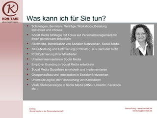 Was kann ich für Sie tun?
     Schulungen, Seminare, Vorträge, Workshops, Beratung
      individuell und inhouse
     Social Media Strategie mit Fokus auf Personalmanagement mit
      Ihnen gemeinsam entwickeln
     Recherche, Identifikation von Sozialen Netzwerken, Social Media
     XING-Nutzung und Optimierung (Profil etc.) aus Recruiter Sicht
     Profiloptimierung Ihrer Mitarbeiter
     Unternehmensseiten in Social Media
     Employer Branding in Social Media entwickeln
     Social Media Guidelines entwickeln und implementieren
     Gruppenaufbau und -moderation in Sozialen Netzwerken
     Unterstützung bei der Rekrutierung von Kandidaten
     Virale Stellenanzeigen in Social Media (XING, LinkedIn, Facebook
      etc.)




    Vortrag                                                              Hanna Krieg - www.kon-taki.de
    „Social Media in der Personalwirtschaft“                                    beratung@kon-taki.de
 