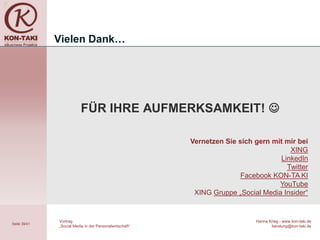 Vielen Dank…




                          FÜR IHRE AUFMERKSAMKEIT! 

                                                         Vernetzen Sie sich gern mit mir bei
                                                                                      XING
                                                                                   LinkedIn
                                                                                     Twitter
                                                                        Facebook KON-TA KI
                                                                                   YouTube
                                                          XING Gruppe „Social Media Insider“


              Vortrag                                                       Hanna Krieg - www.kon-taki.de
Seite 39/41
              „Social Media in der Personalwirtschaft“                             beratung@kon-taki.de
 