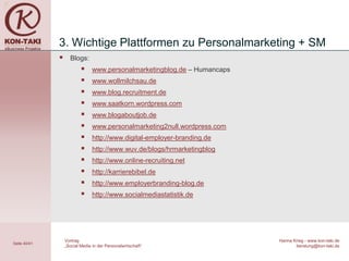 3. Wichtige Plattformen zu Personalmarketing + SM
                   Blogs:
                               www.personalmarketingblog.de – Humancaps
                               www.wollmilchsau.de
                               www.blog.recruitment.de
                               www.saatkorn.wordpress.com
                               www.blogaboutjob.de
                               www.personalmarketing2null.wordpress.com
                               http://www.digital-employer-branding.de
                               http://www.wuv.de/blogs/hrmarketingblog
                               http://www.online-recruiting.net
                               http://karrierebibel.de
                               http://www.employerbranding-blog.de
                               http://www.socialmediastatistik.de




                  Vortrag                                                  Hanna Krieg - www.kon-taki.de
Seite 40/41
                  „Social Media in der Personalwirtschaft“                        beratung@kon-taki.de
 