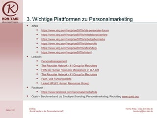 3. Wichtige Plattformen zu Personalmarketing
                   XING
                               https://www.xing.com/net/priae5979x/tds-personaler-forum
                               https://www.xing.com/net/priae5979x/mittelstandskarriere
                               https://www.xing.com/net/priae5979x/arbeitgebermarke
                               https://www.xing.com/net/priae5979x/diehrprofis
                               https://www.xing.com/net/priae5979x/ebranding/
                               https://www.xing.com/net/priae5979x/hrlsm/
                   LinkedIn
                               Personalmanagement
                               The Recruiter Network - #1 Group for Recruiters
                               HRM.de Human Resource Managment in D,A,CH
                               The Recruiter Network - #1 Group for Recruiters
                               Fach- und Führungskräfte
                               Linked:HR (#1 Human Resources Group)
                   Facebook :
                               https://www.facebook.com/personalwirtschaft.de
                   Queb – Berufsverband zu Employer Branding, Personalmarketing, Recruiting www.queb.org



                  Vortrag                                                                     Hanna Krieg - www.kon-taki.de
Seite 41/41
                  „Social Media in der Personalwirtschaft“                                           beratung@kon-taki.de
 