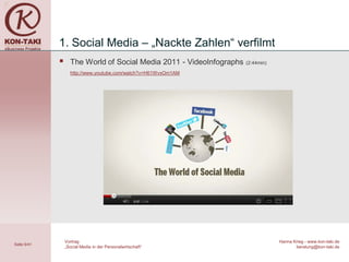 1. Social Media – „Nackte Zahlen“ verfilmt
                  The World of Social Media 2011 - VideoInfographs   (2:44min)

                   http://www.youtube.com/watch?v=H61WvxOm1AM




                 Vortrag                                                          Hanna Krieg - www.kon-taki.de
Seite 6/41
                 „Social Media in der Personalwirtschaft“                                beratung@kon-taki.de
 