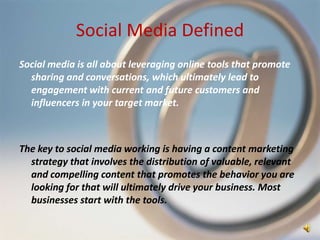 Social Media Defined
Social media is all about leveraging online tools that promote
  sharing and conversations, which ultimately lead to
  engagement with current and future customers and
  influencers in your target market.



The key to social media working is having a content marketing
  strategy that involves the distribution of valuable, relevant
  and compelling content that promotes the behavior you are
  looking for that will ultimately drive your business. Most
  businesses start with the tools.
 