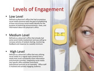 Levels of Engagement
• Low Level
  Defined as physician’s office that had no previous
  social media presence with the goal of establishing
  at least one primary social media identify for the
  purpose of publishing announcements, news, and
  information about the physician’s office.



• Medium Level
  Defined as a physician’s office that already had
  some social media involvement and was willing to
  increase activity of content sharing, monitoring,
  feedback and response to a weekly minimum.



• High Level
  Defined as a physician’s office that was utilizing
  social media on a regular basis (several time a
  week) that could consistently share information
  and promote activities, integrating social media
  into specific office activities and events
  (educational seminars as an example). Office staff
  is involved and actively engaging audience.
 