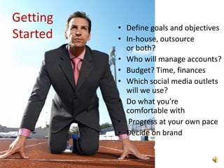 Getting
          • Define goals and objectives
Started   • In-house, outsource
            or both?
          • Who will manage accounts?
          • Budget? Time, finances
          • Which social media outlets
            will we use?
          • Do what you’re
            comfortable with
          • Progress at your own pace
          • Decide on brand
 